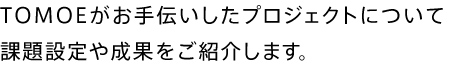 TOMOEがお手伝いしたプロジェクトについて課題設定や成果をご紹介します。