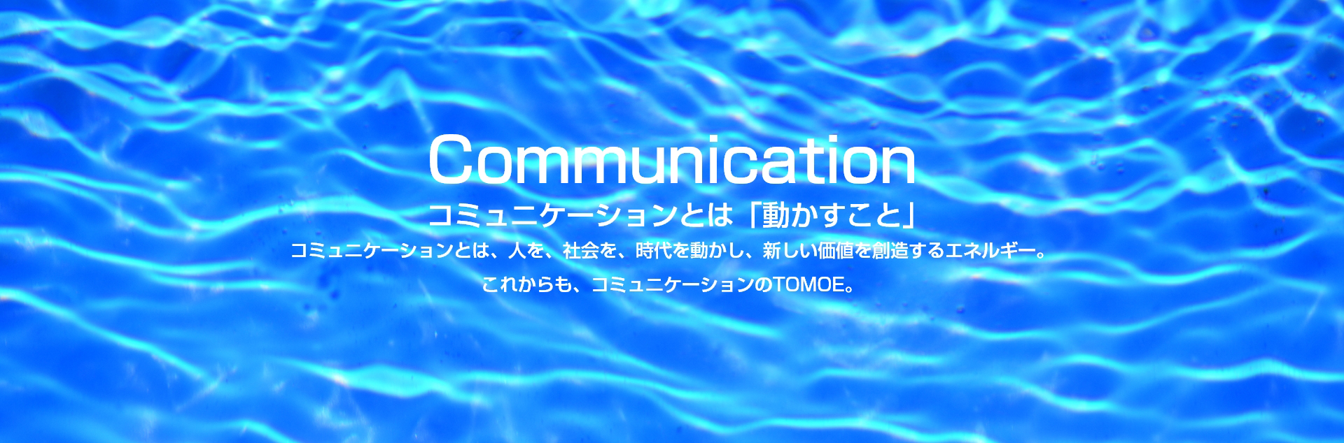 Communication コミュニケーションとは、「動かすこと」コミュニケーションとは、人を、社会を、時代を動かし、新しい価値を創造するエネルギー。これからも、コミュニケーションのTOMOE。