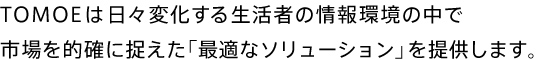 TOMOEは日々変化する生活者の情報環境の中で市場を的確に捉えた「最適なソリューション」を提供します。