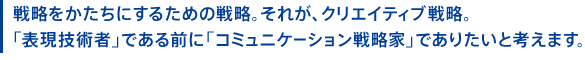 戦略をかたちにするための戦略。それが、クリエイティブ戦略。「表現技術者」である前に「コミュニケーション戦略家」でありたいと考えます。