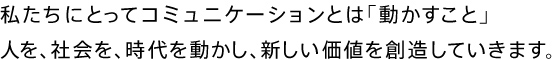 私たちにとってコミュニケーションとは「動かすこと」 人を、社会を、時代を動かし、新しい価値を創造していきます。
